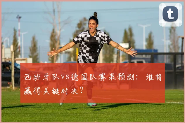 西班牙队vs德国队赛果预测:谁将赢得关键对决?