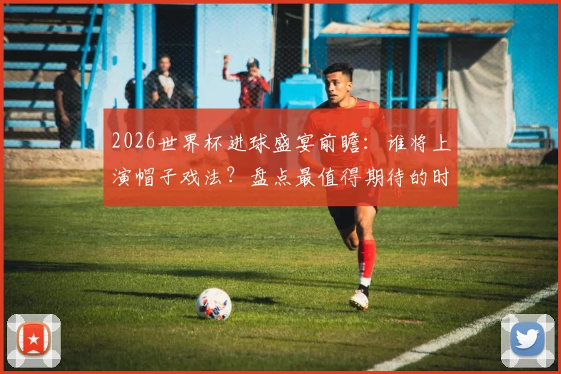2026世界杯进球盛宴前瞻:谁将上演帽子戏法?盘点最值得期待的时刻