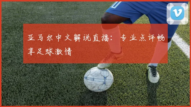 亚马尔中文解说直播：专业点评畅享足球激情