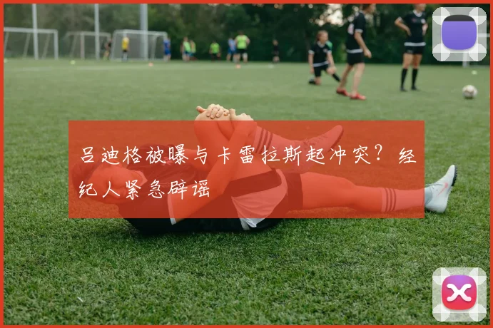 吕迪格被曝与卡雷拉斯起冲突?经纪人紧急辟谣