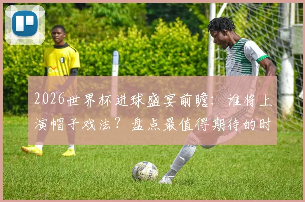 2026世界杯进球盛宴前瞻:谁将上演帽子戏法?盘点最值得期待的时刻