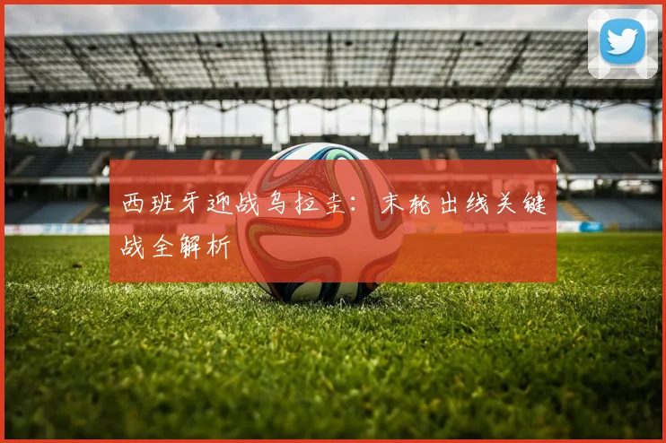 西班牙迎战乌拉圭：末轮出线关键战全解析