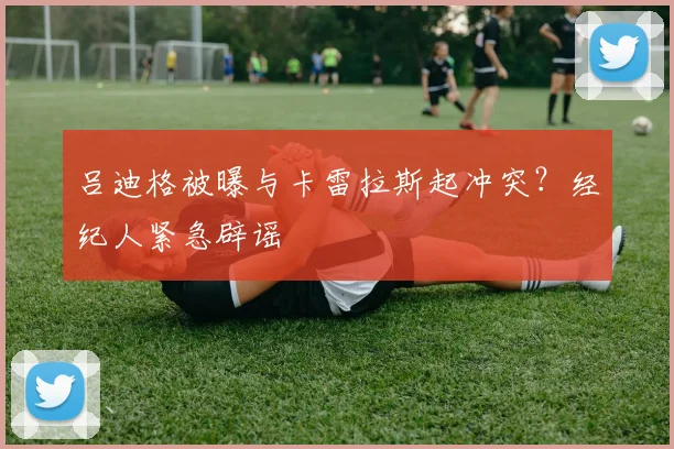 吕迪格被曝与卡雷拉斯起冲突?经纪人紧急辟谣