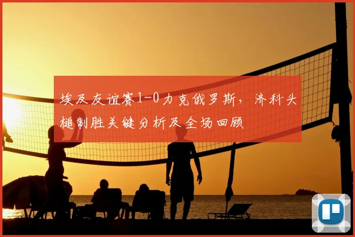 埃及友谊赛1-0力克俄罗斯，济科头槌制胜关键分析及全场回顾