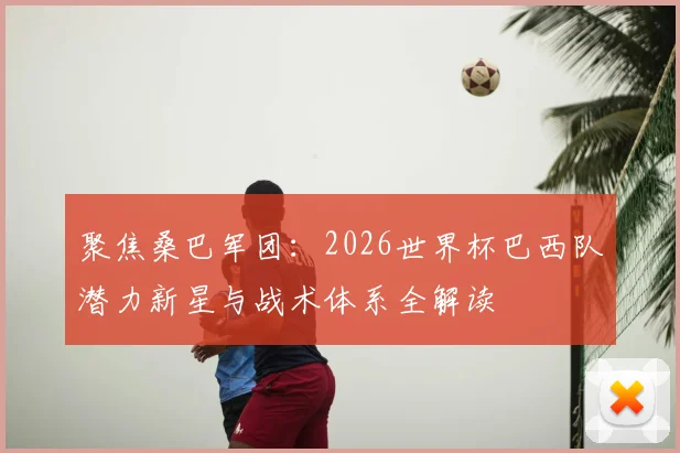 聚焦桑巴军团:2026世界杯巴西队潜力新星与战术体系全解读