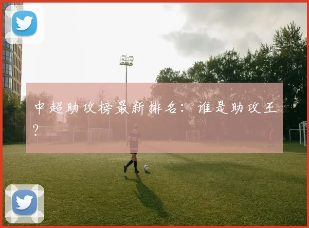 中超助攻榜最新排名:谁是助攻王?